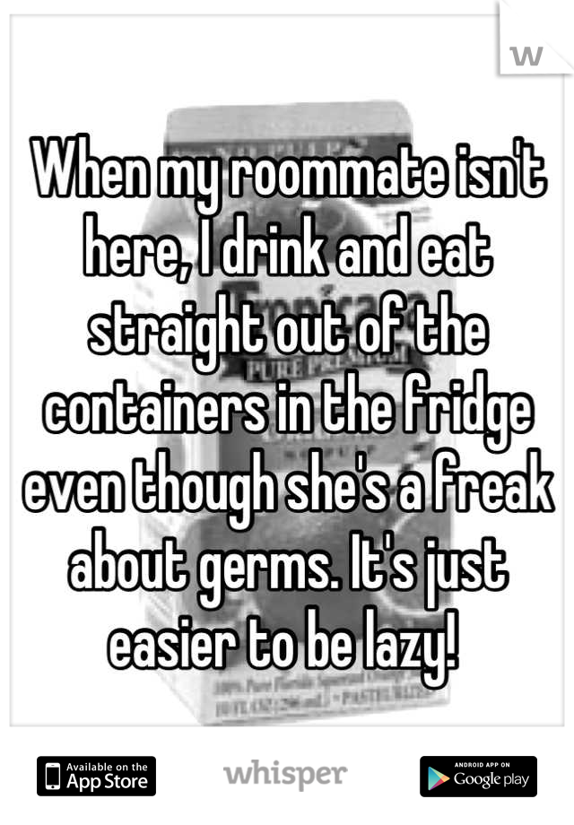 When my roommate isn't here, I drink and eat straight out of the containers in the fridge even though she's a freak about germs. It's just easier to be lazy! 