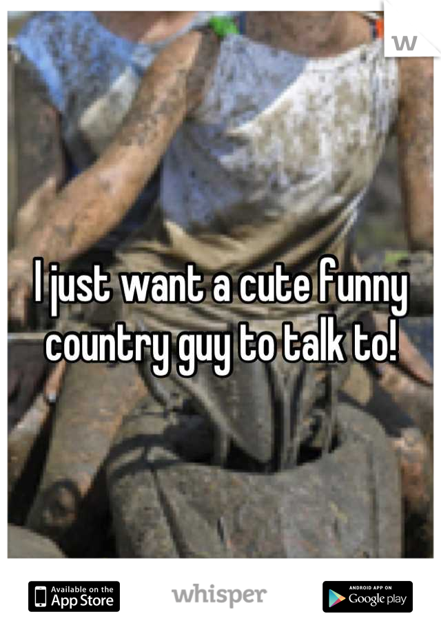 I just want a cute funny country guy to talk to!