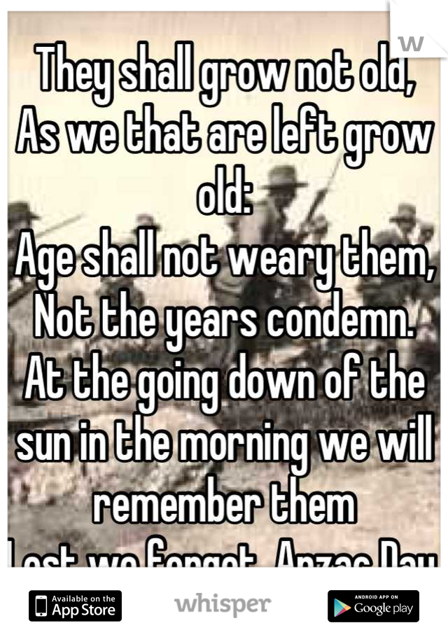 They shall grow not old,
As we that are left grow old:
Age shall not weary them,
Not the years condemn. 
At the going down of the sun in the morning we will remember them 
Lest we forget. Anzac Day 