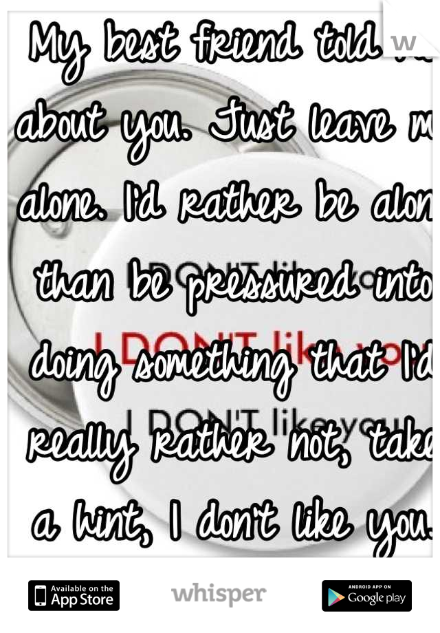 My best friend told me about you. Just leave me alone. I'd rather be alone than be pressured into doing something that I'd really rather not, take a hint, I don't like you. gosh 