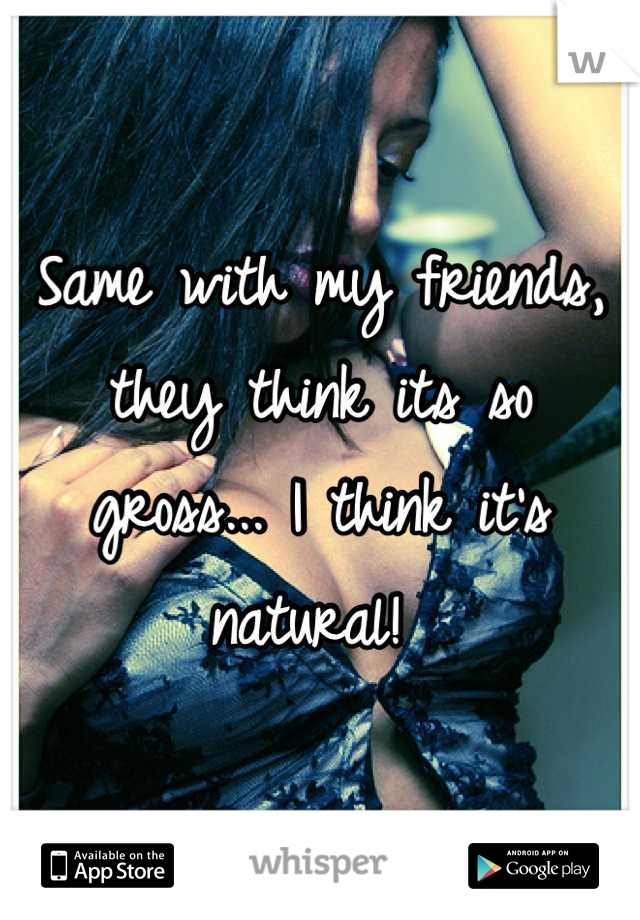 Same with my friends, they think its so gross... I think it's natural! 