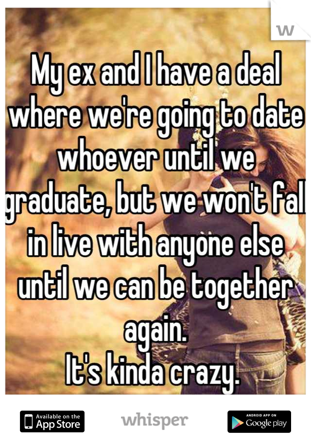 My ex and I have a deal where we're going to date whoever until we graduate, but we won't fall in live with anyone else until we can be together again. 
It's kinda crazy. 