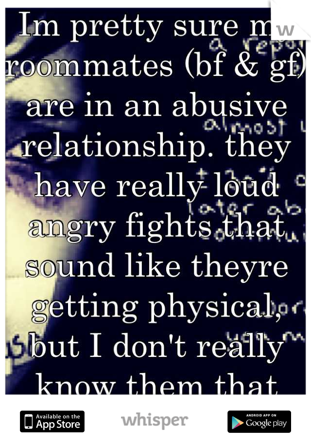 Im pretty sure my roommates (bf & gf) are in an abusive relationship. they have really loud angry fights that sound like theyre getting physical, but I don't really know them that well, idk what to do.