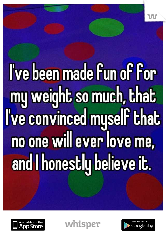 I've been made fun of for my weight so much, that I've convinced myself that no one will ever love me, and I honestly believe it. 