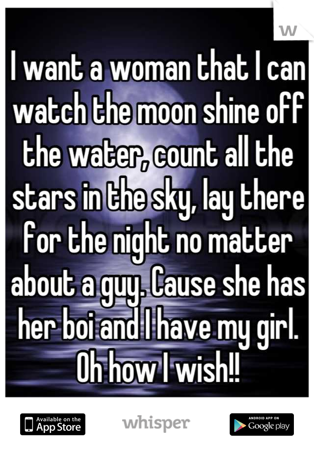 I want a woman that I can watch the moon shine off the water, count all the stars in the sky, lay there for the night no matter about a guy. Cause she has her boi and I have my girl. 
Oh how I wish!!