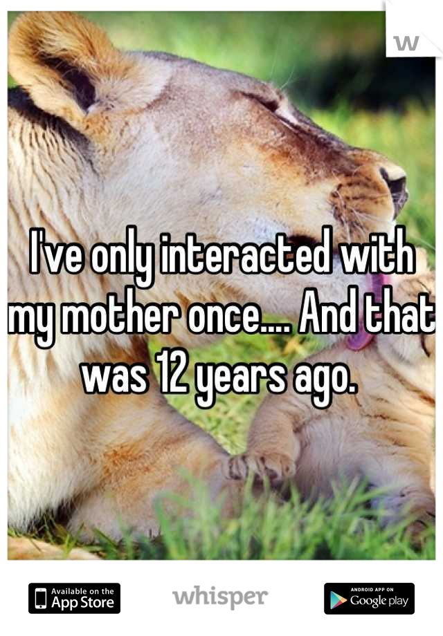 I've only interacted with my mother once.... And that was 12 years ago. 