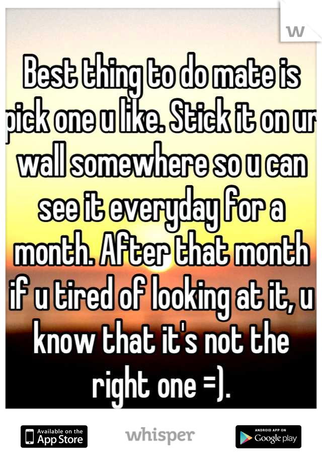 Best thing to do mate is pick one u like. Stick it on ur wall somewhere so u can see it everyday for a month. After that month if u tired of looking at it, u know that it's not the right one =).