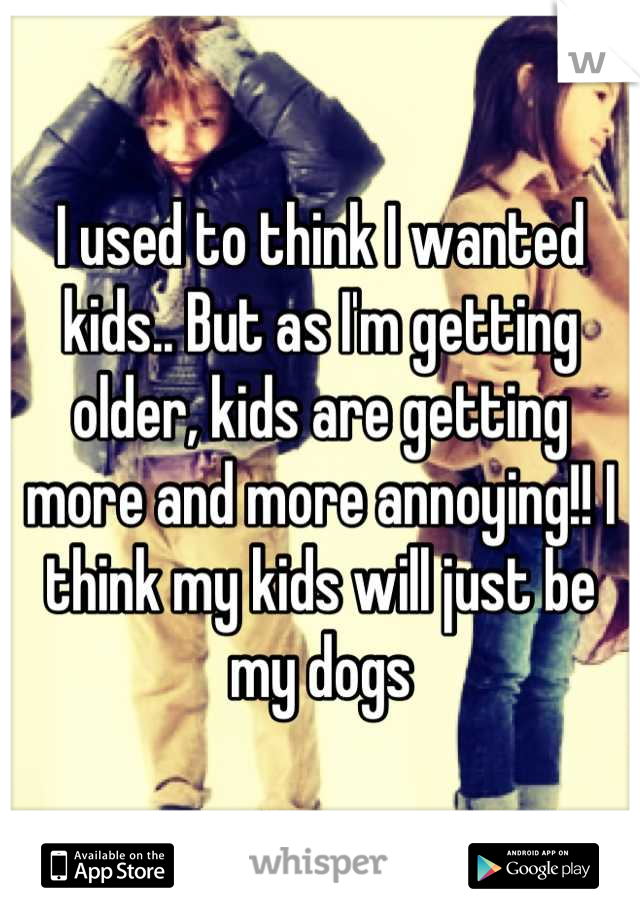 I used to think I wanted kids.. But as I'm getting older, kids are getting more and more annoying!! I think my kids will just be my dogs