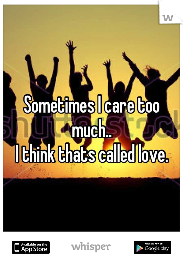 Sometimes I care too much.. 
I think thats called love.