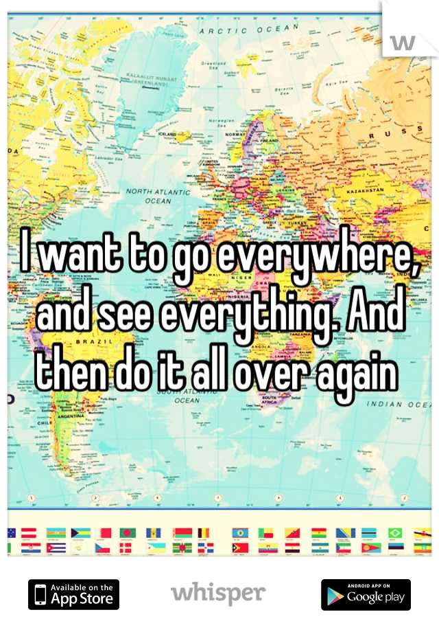 I want to go everywhere, and see everything. And then do it all over again 