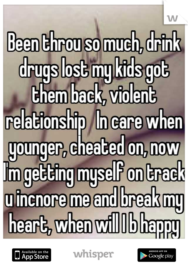 Been throu so much, drink drugs lost my kids got them back, violent relationship   In care when younger, cheated on, now I'm getting myself on track u incnore me and break my heart, when will I b happy