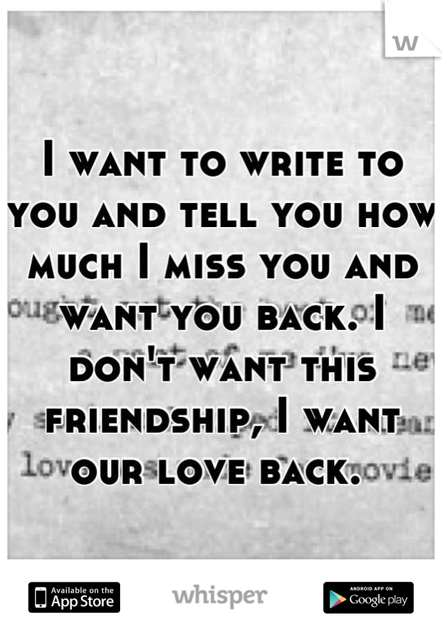 I want to write to you and tell you how much I miss you and want you back. I don't want this friendship, I want our love back. 