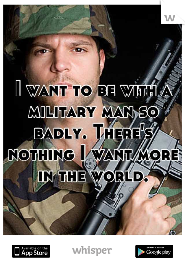 I want to be with a military man so badly. There's nothing I want more in the world.