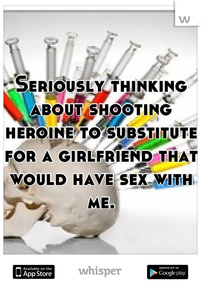 Seriously thinking about shooting heroine to substitute for a girlfriend that would have sex with me.