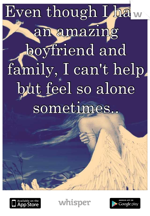 Even though I have an amazing boyfriend and family, I can't help but feel so alone sometimes..