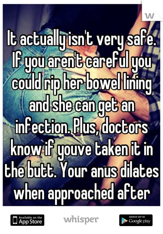 It actually isn't very safe. If you aren't careful you could rip her bowel lining and she can get an infection. Plus, doctors know if youve taken it in the butt. Your anus dilates when approached after