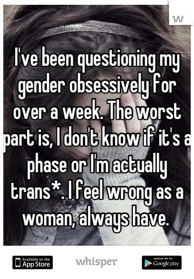 I've been questioning my gender obsessively for over a week. The worst part is, I don't know if it's a phase or I'm actually trans*. I feel wrong as a woman, always have. 