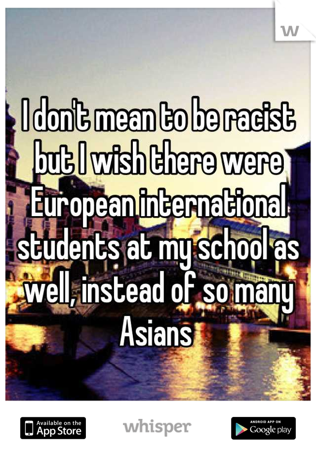 I don't mean to be racist but I wish there were European international students at my school as well, instead of so many Asians 