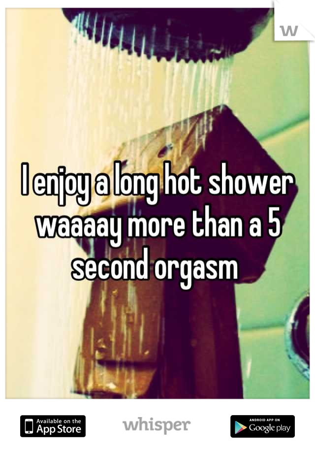 I enjoy a long hot shower waaaay more than a 5 second orgasm 