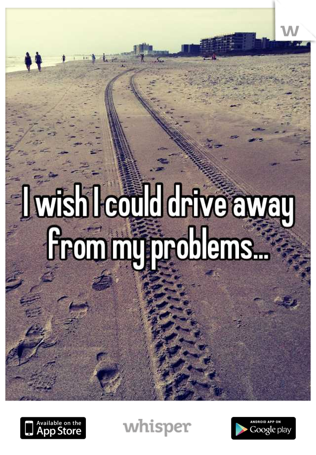 I wish I could drive away from my problems...