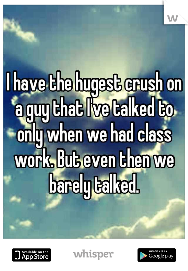 I have the hugest crush on a guy that I've talked to only when we had class work. But even then we barely talked.