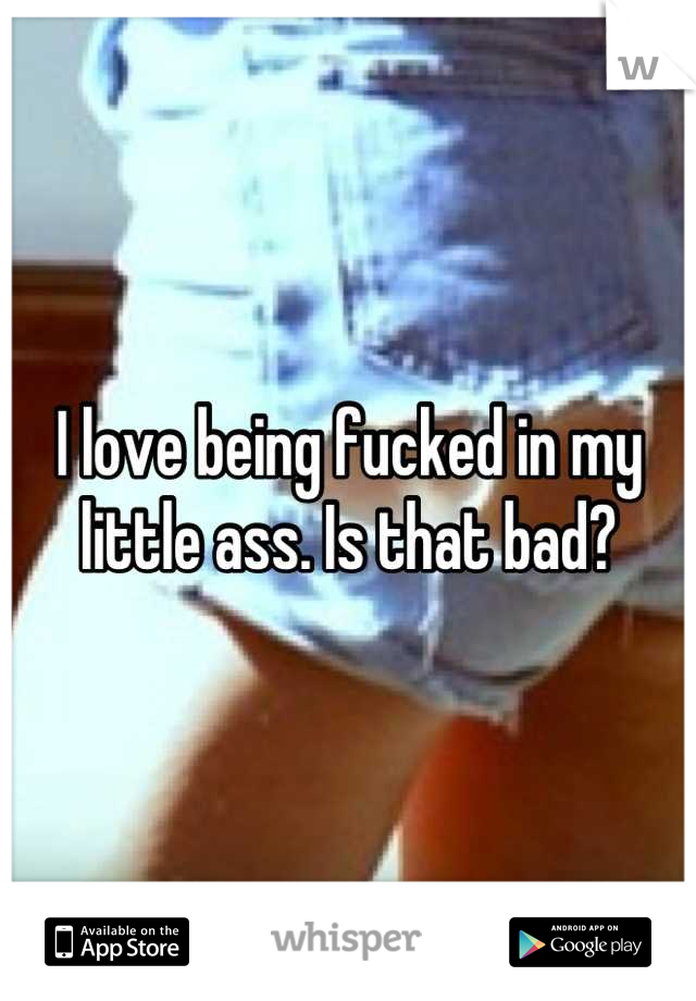 I love being fucked in my little ass. Is that bad?