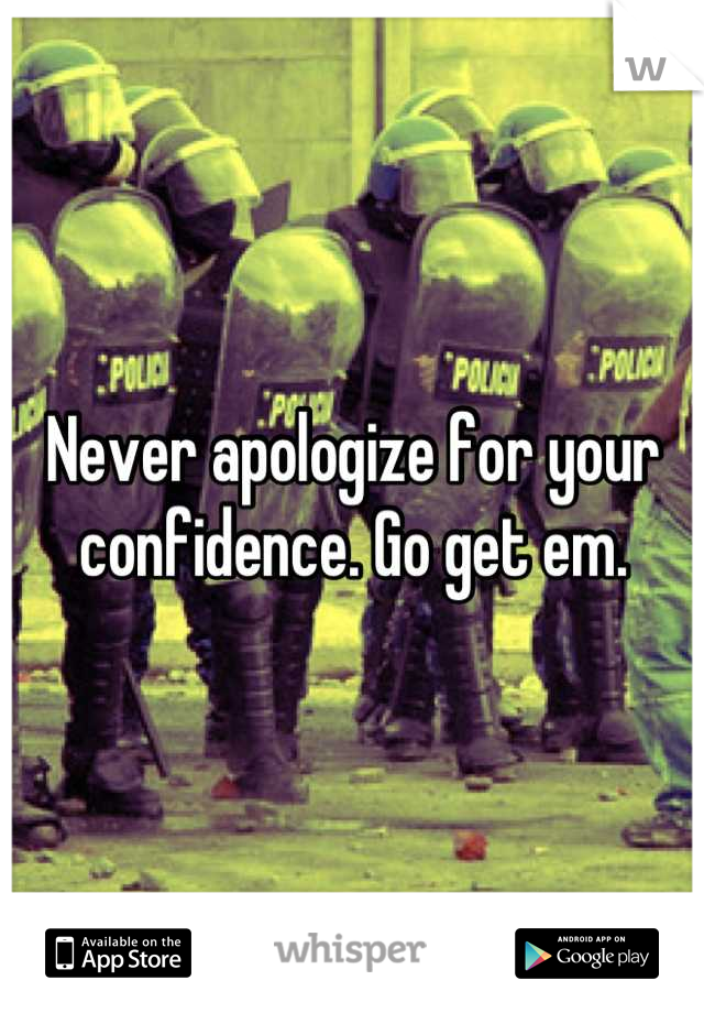 Never apologize for your confidence. Go get em.