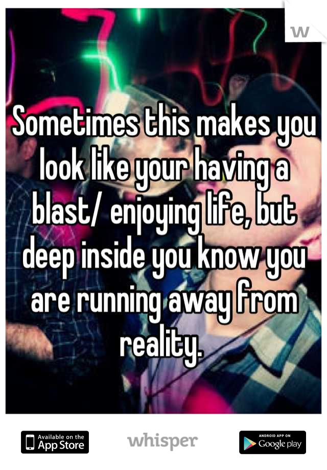 Sometimes this makes you look like your having a blast/ enjoying life, but deep inside you know you are running away from reality. 