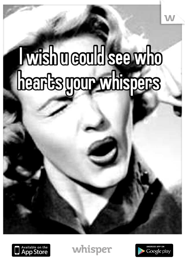 I wish u could see who hearts your whispers 