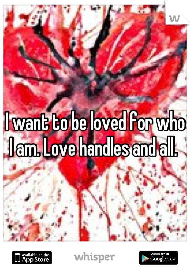 I want to be loved for who I am. Love handles and all. 