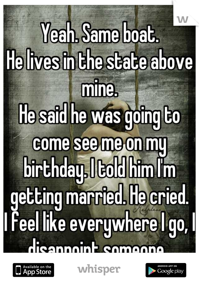 Yeah. Same boat. 
He lives in the state above mine. 
He said he was going to come see me on my birthday. I told him I'm getting married. He cried.
I feel like everywhere I go, I disappoint someone. 