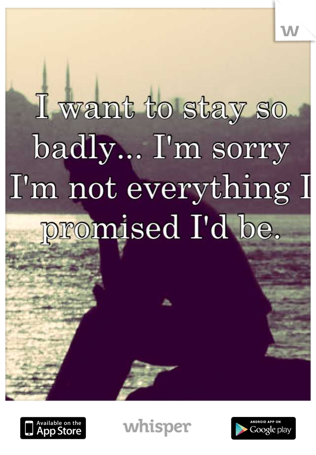 I want to stay so badly... I'm sorry I'm not everything I promised I'd be.