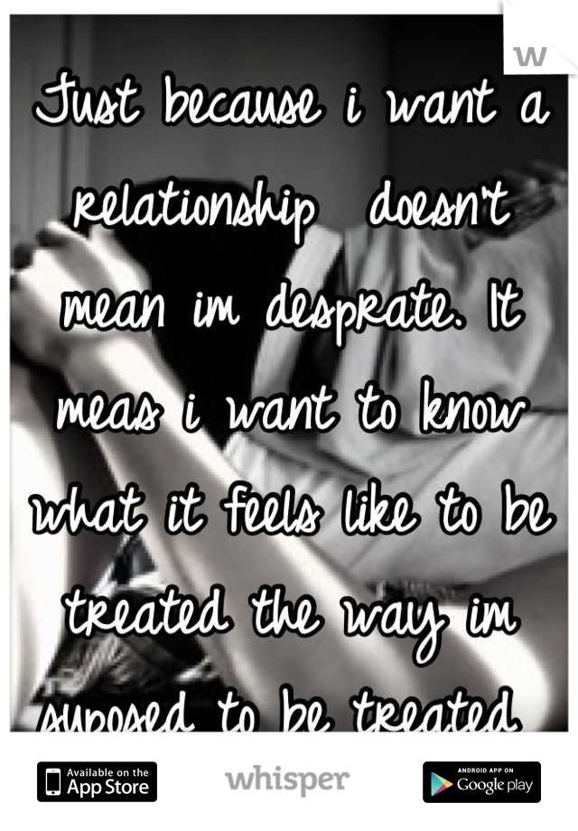 Just because i want a relationship  doesn't mean im desprate. It meas i want to know what it feels like to be treated the way im suposed to be treated 