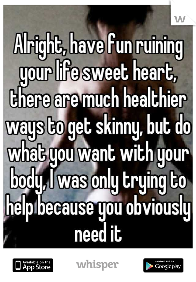 Alright, have fun ruining your life sweet heart, there are much healthier ways to get skinny, but do what you want with your body, I was only trying to help because you obviously need it