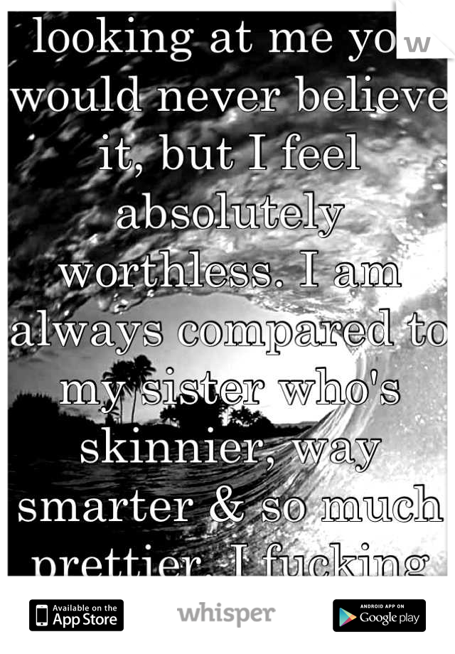 looking at me you would never believe it, but I feel absolutely worthless. I am always compared to my sister who's skinnier, way smarter & so much prettier. I fucking hate it. 