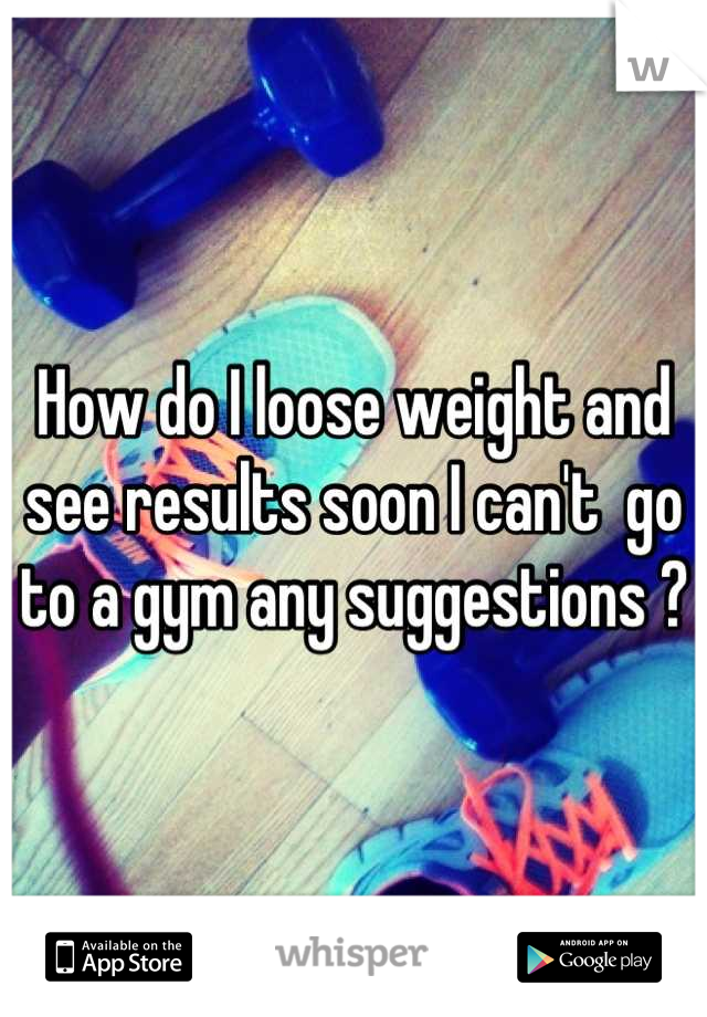 How do I loose weight and see results soon I can't  go to a gym any suggestions ?