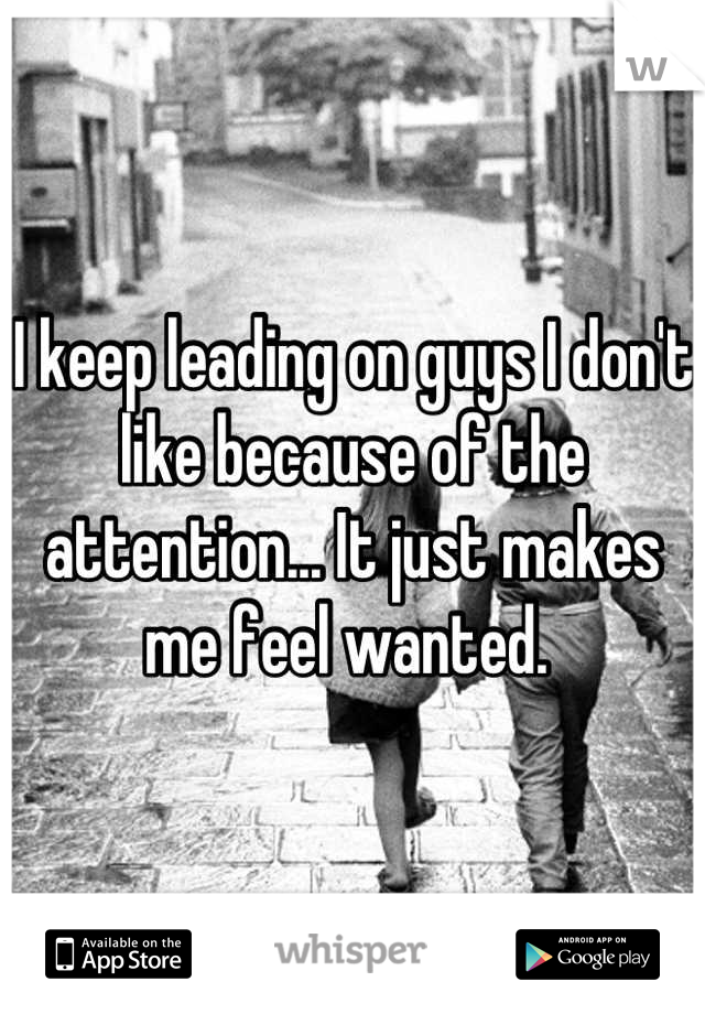 I keep leading on guys I don't like because of the attention... It just makes me feel wanted. 