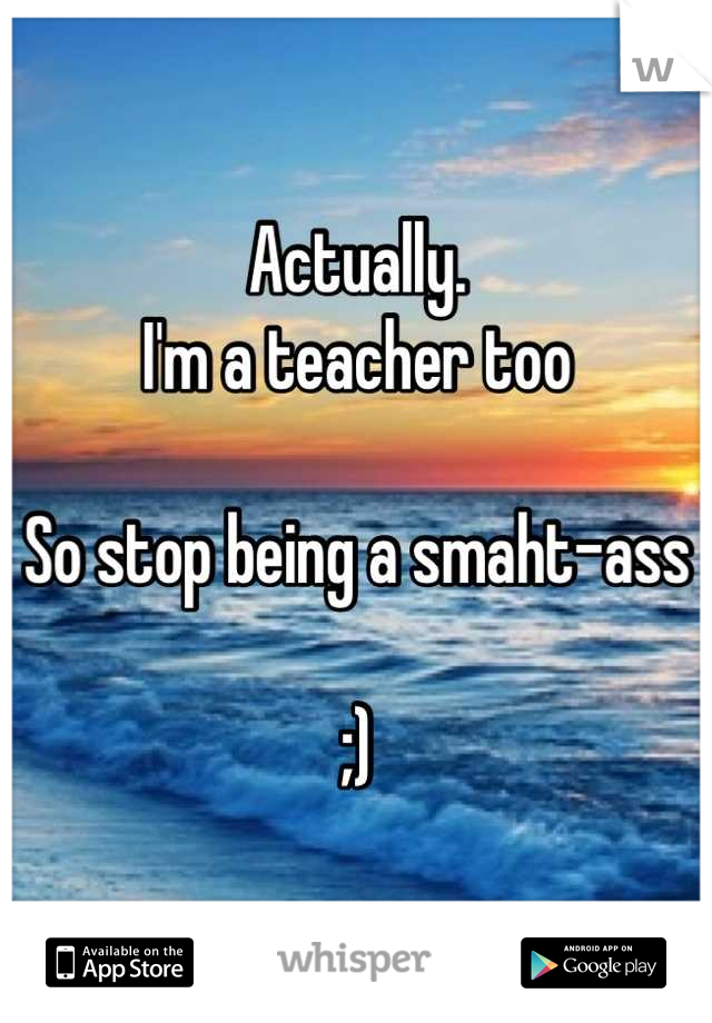 Actually. 
I'm a teacher too 

So stop being a smaht-ass 

;)