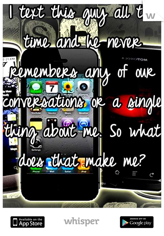 I text this guy all the time and he never remembers any of our conversations or a single thing about me. So what does that make me?

Is it worth it?