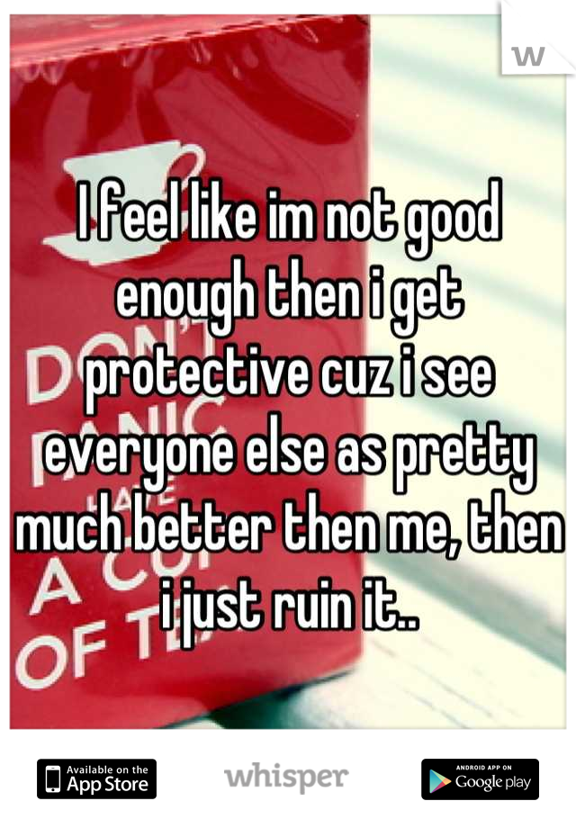 I feel like im not good enough then i get protective cuz i see everyone else as pretty much better then me, then i just ruin it..