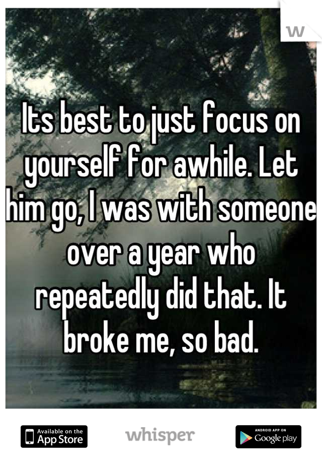 Its best to just focus on yourself for awhile. Let him go, I was with someone over a year who repeatedly did that. It broke me, so bad.