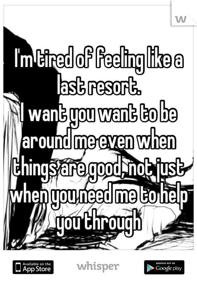 I'm tired of feeling like a last resort. 
I want you want to be around me even when things are good, not just when you need me to help you through