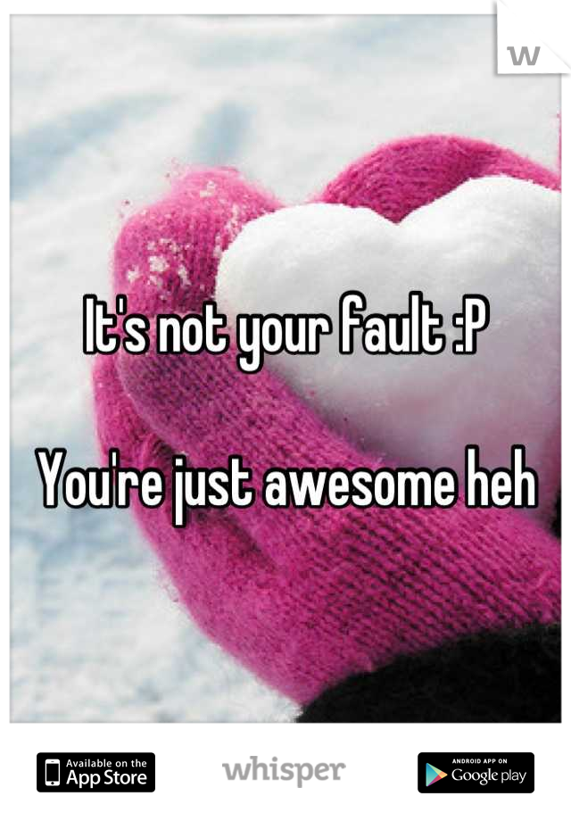 It's not your fault :P

You're just awesome heh