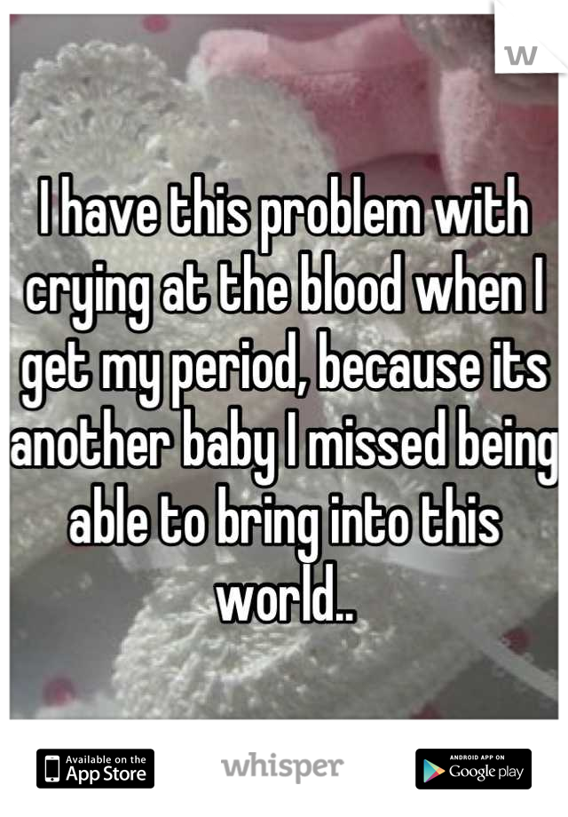 I have this problem with crying at the blood when I get my period, because its another baby I missed being able to bring into this world..