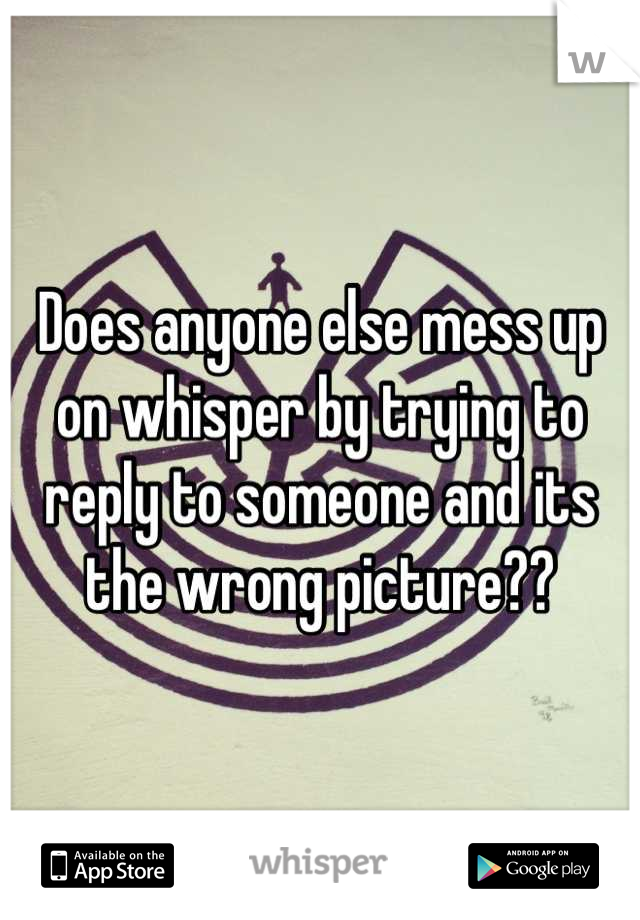 Does anyone else mess up on whisper by trying to reply to someone and its the wrong picture??