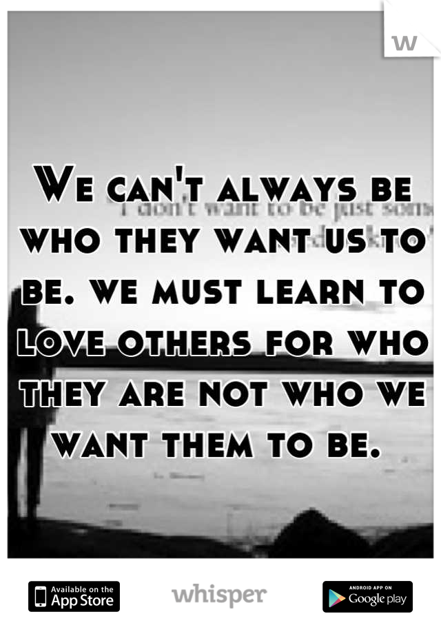 We can't always be who they want us to be. we must learn to love others for who they are not who we want them to be. 