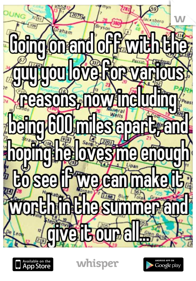 Going on and off with the guy you love for various reasons, now including being 600 miles apart, and hoping he loves me enough to see if we can make it worth in the summer and give it our all...