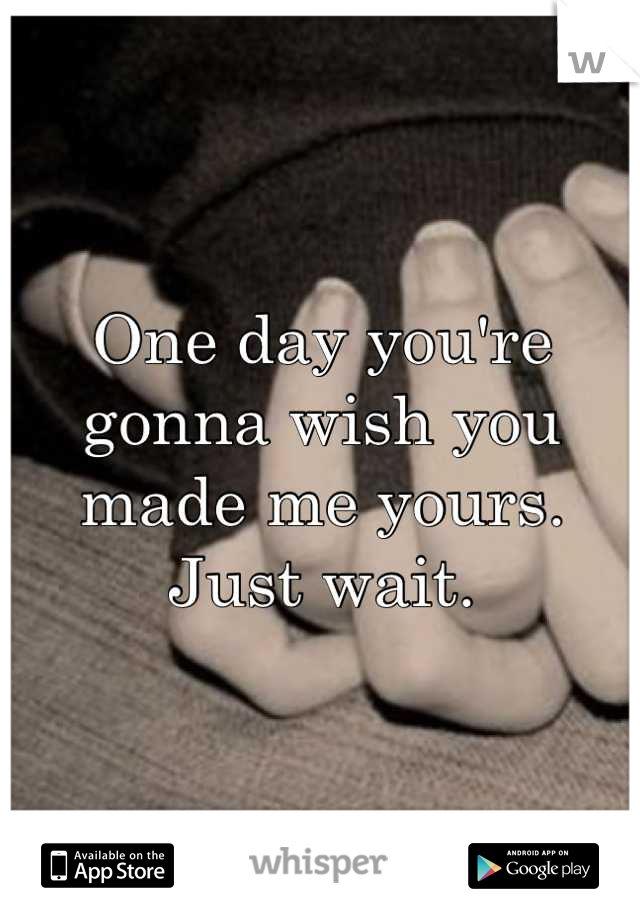 One day you're gonna wish you made me yours. Just wait.