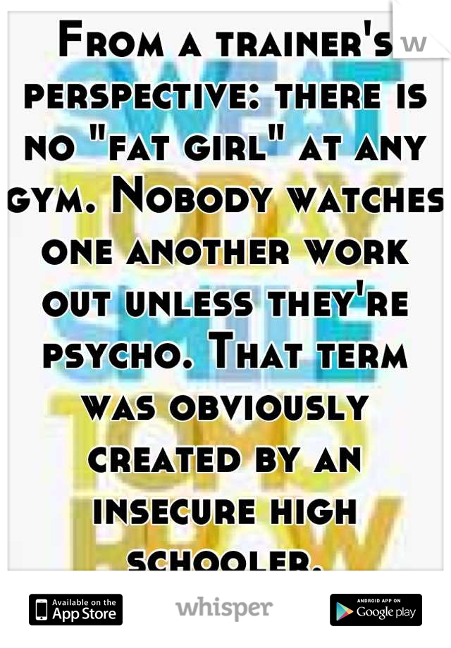 From a trainer's perspective: there is no "fat girl" at any gym. Nobody watches one another work out unless they're psycho. That term was obviously created by an insecure high schooler.