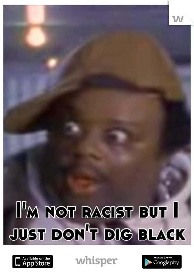 I'm not racist but I just don't dig black guys... Why?